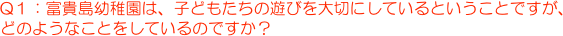 Q１：富貴島幼稚園は、子どもたちの遊びを大切にしているということですが、
どのようなことをしているのですか？