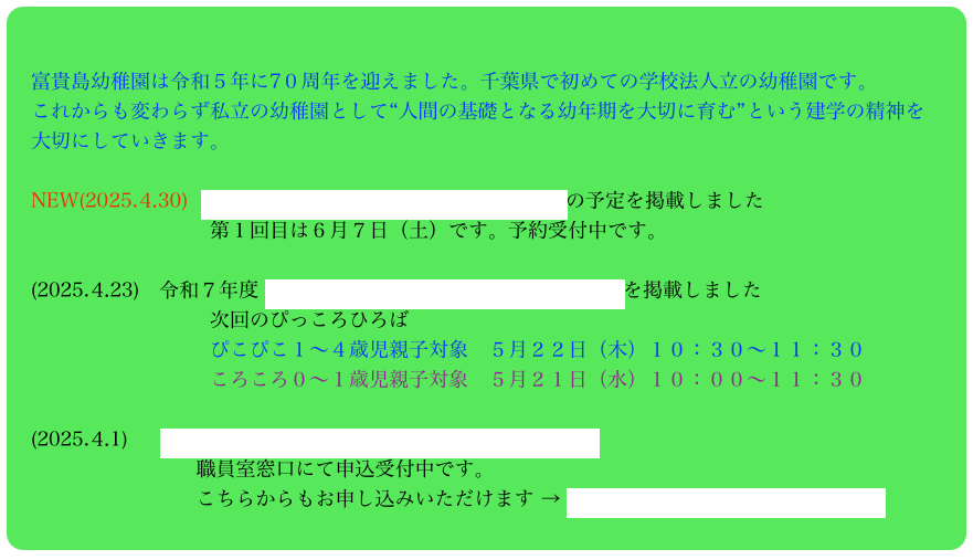 

　富貴島幼稚園は令和５年に7０周年を迎えました。千葉県で初めての学校法人立の幼稚園です。
　これからも変わらず私立の幼稚園として“人間の基礎となる幼年期を大切に育む”という建学の精神を
　大切にしていきます。

　NEW(2025.⒋30)  令和７年度 幼稚園説明会＆お庭で遊ぼうの予定を掲載しました
　　　　　　　　　　第１回目は６月７日（土）です。予約受付中です。

　(2025.⒋23)　令和７年度 ぴっころひろば（園庭開放）の年間予定を掲載しました
　　　　　　　　　　次回のぴっころひろば
　　　　　　　　　　ぴこぴこ１〜４歳児親子対象　５月２２日（木）１０：３０〜１１：３０
　　　　　　　　　　ころころ０〜１歳児親子対象　５月２１日（水）１０：００〜１１：３０　

　(2025.⒋1) 　 令和７年度未就園児親子クラス「ひよこ」募集中　
　　　　　　　　　 職員室窓口にて申込受付中です。
　　　　　　　　　 こちらからもお申し込みいただけます → 令和７年度ひよこ入会申込フォーム　　　　　　　　　 




    　 　 

　


　　　


　　　　　　　　　


　



　




















　　
